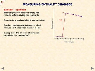 Example 1 - graphical
The temperature is taken every half
minute before mixing the reactants.
Reactants are mixed after three minutes.
Further readings are taken every half
minute as the reaction mixture cools.
Extrapolate the lines as shown and
calculate the value of.
MEASURING ENTHALPY CHANGES
MEASURING ENTHALPY CHANGES
 