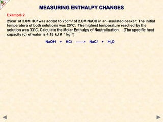 Example 2
25cm3
of 2.0M HCl was added to 25cm3
of 2.0M NaOH in an insulated beaker. The initial
temperature of both solutions was 20°C. The highest temperature reached by the
solution was 33°C. Calculate the Molar Enthalpy of Neutralisation. [The specific heat
capacity (c) of water is 4.18 kJ K -1
kg -1
]
NaOH + HCl ——> NaCl + H2O
MEASURING ENTHALPY CHANGES
MEASURING ENTHALPY CHANGES
 