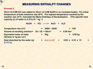 Example 2
25cm3
of 2.0M HCl was added to 25cm3
of 2.0M NaOH in an insulated beaker. The initial
temperature of both solutions was 20°C. The highest temperature reached by the
solution was 33°C. Calculate the Molar Enthalpy of Neutralisation. [The specific heat
capacity (c) of water is 4.18 kJ K -1
kg -1
]
NaOH + HCl ——> NaCl + H2O
Temperature rise () = 306K – 293K = 13K
Volume of resulting solution= 25 + 25 = 50cm3
= 0.05 dm3
Equivalent mass of water = 50g = 0.05 kg
(density is 1g per cm3
)
Heat absorbed by the water (q) = m x c x 0.05 x 4.18 x 13 =
2.717 kJ
MEASURING ENTHALPY CHANGES
MEASURING ENTHALPY CHANGES
 