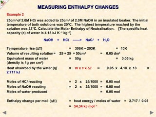 Example 2
25cm3
of 2.0M HCl was added to 25cm3
of 2.0M NaOH in an insulated beaker. The initial
temperature of both solutions was 20°C. The highest temperature reached by the
solution was 33°C. Calculate the Molar Enthalpy of Neutralisation. [The specific heat
capacity (c) of water is 4.18 kJ K -1
kg -1
]
NaOH + HCl ——> NaCl + H2O
Temperature rise () = 306K – 293K = 13K
Volume of resulting solution= 25 + 25 = 50cm3
= 0.05 dm3
Equivalent mass of water = 50g = 0.05 kg
(density is 1g per cm3
)
Heat absorbed by the water (q) = m x c x 0.05 x 4.18 x 13 =
2.717 kJ
Moles of HCl reacting = 2 x 25/1000 = 0.05 mol
Moles of NaOH reacting = 2 x 25/1000 = 0.05 mol
Moles of water produced = 0.05 mol
Enthalpy change per mol () = heat energy / moles of water = 2.717 / 0.05
= 54.34 kJ mol -1
MEASURING ENTHALPY CHANGES
MEASURING ENTHALPY CHANGES
 