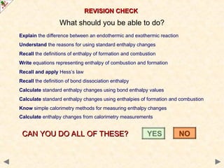 REVISION CHECK
REVISION CHECK
What should you be able to do?
Explain the difference between an endothermic and exothermic reaction
Understand the reasons for using standard enthalpy changes
Recall the definitions of enthalpy of formation and combustion
Write equations representing enthalpy of combustion and formation
Recall and apply Hess’s law
Recall the definition of bond dissociation enthalpy
Calculate standard enthalpy changes using bond enthalpy values
Calculate standard enthalpy changes using enthalpies of formation and combustion
Know simple calorimetry methods for measuring enthalpy changes
Calculate enthalpy changes from calorimetry measurements
CAN YOU DO ALL OF THESE?
CAN YOU DO ALL OF THESE? YES
YES NO
NO
 