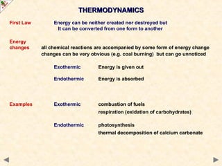 THERMODYNAMICS
THERMODYNAMICS
First Law Energy can be neither created nor destroyed but
It can be converted from one form to another
Energy
changes all chemical reactions are accompanied by some form of energy change
changes can be very obvious (e.g. coal burning) but can go unnoticed
Exothermic Energy is given out
Endothermic Energy is absorbed
Examples Exothermic combustion of fuels
respiration (oxidation of carbohydrates)
Endothermic photosynthesis
thermal decomposition of calcium carbonate
 