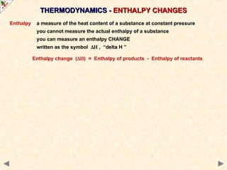 THERMODYNAMICS -
THERMODYNAMICS - ENTHALPY CHANGES
ENTHALPY CHANGES
Enthalpy a measure of the heat content of a substance at constant pressure
you cannot measure the actual enthalpy of a substance
you can measure an enthalpy CHANGE
written as the symbol  , “delta H ”
Enthalpy change () = Enthalpy of products - Enthalpy of reactants
 