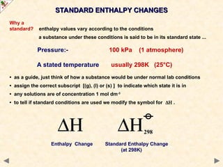 Why a
standard? enthalpy values vary according to the conditions
a substance under these conditions is said to be in its standard state ...
Pressure:- 100 kPa (1 atmosphere)
A stated temperature usually 298K (25°C)
• as a guide, just think of how a substance would be under normal lab conditions
• assign the correct subscript [(g), (l) or (s) ] to indicate which state it is in
• any solutions are of concentration 1 mol dm-3
• to tell if standard conditions are used we modify the symbol for  .
Enthalpy Change Standard Enthalpy Change
(at 298K)
STANDARD ENTHALPY CHANGES
STANDARD ENTHALPY CHANGES
 