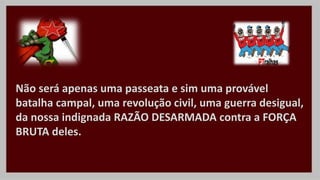 Não será apenas uma passeata e sim uma provável
batalha campal, uma revolução civil, uma guerra desigual,
da nossa indignada RAZÃO DESARMADA contra a FORÇA
BRUTA deles.
 