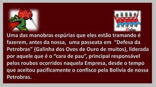 Uma das manobras espúrias que eles estão tramando é
fazerem, antes da nossa, uma passeata em “Defesa da
Petrobras” (Galinha dos Ovos de Ouro de muitos), liderada
por aquele que é o “cara de pau”, principal responsável
pelos roubos ocorridos naquela Empresa, desde o tempo
que aceitou pacificamente o confisco pela Bolívia de nossa
Petrobras.
 