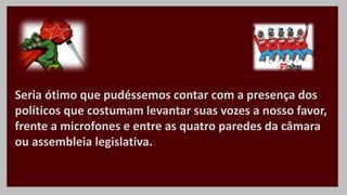 Seria ótimo que pudéssemos contar com a presença dos
políticos que costumam levantar suas vozes a nosso favor,
frente a microfones e entre as quatro paredes da câmara
ou assembleia legislativa.
 