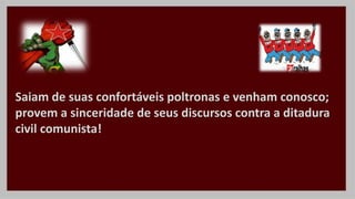 Saiam de suas confortáveis poltronas e venham conosco;
provem a sinceridade de seus discursos contra a ditadura
civil comunista!
 