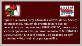 Espero que nossas Forças Armadas, através de seu Serviço
de Inteligência, fiquem de prontidão para que, na
necessidade de uma eventual INTERVENÇÃO, possam nos
socorrer ajudando a recuperarmos a nossa DEMOCRACIA e
LIBERDADE!!! A luta será desigual, de cidadãos do bem
contra indivíduos treinados para guerrilha.
 