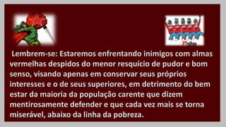 Lembrem-se: Estaremos enfrentando inimigos com almas
vermelhas despidos do menor resquício de pudor e bom
senso, visando apenas em conservar seus próprios
interesses e o de seus superiores, em detrimento do bem
estar da maioria da população carente que dizem
mentirosamente defender e que cada vez mais se torna
miserável, abaixo da linha da pobreza.
 