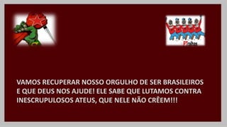 VAMOS RECUPERAR NOSSO ORGULHO DE SER BRASILEIROS
E QUE DEUS NOS AJUDE! ELE SABE QUE LUTAMOS CONTRA
INESCRUPULOSOS ATEUS, QUE NELE NÃO CRÊEM!!!
 