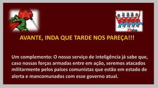 Um complemento: O nosso serviço de inteligência já sabe que,
caso nossas forças armadas entre em ação, seremos atacados
militarmente pelos países comunistas que estão em estado de
alerta e mancomunados com esse governo atual.
AVANTE, INDA QUE TARDE NOS PAREÇA!!!
 