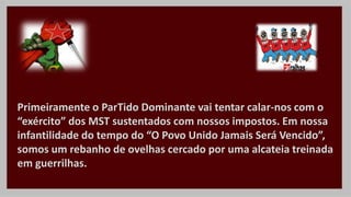 Primeiramente o ParTido Dominante vai tentar calar-nos com o
“exército” dos MST sustentados com nossos impostos. Em nossa
infantilidade do tempo do “O Povo Unido Jamais Será Vencido”,
somos um rebanho de ovelhas cercado por uma alcateia treinada
em guerrilhas.
 
