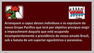 Arranquem o capuz desses indivíduos e os expulsem do
nosso Grupo Pacífico que terá por objetivo precípuo exigir
o impeachment daquela que está ocupando
incompetentemente a presidência do nosso amado Brasil,
sob a batuta de um superior egocêntrico e paranoico.
 