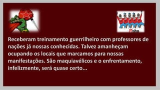 Receberam treinamento guerrilheiro com professores de
nações já nossas conhecidas. Talvez amanheçam
ocupando os locais que marcamos para nossas
manifestações. São maquiavélicos e o enfrentamento,
infelizmente, será quase certo...
 