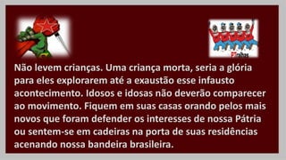 Não levem crianças. Uma criança morta, seria a glória
para eles explorarem até a exaustão esse infausto
acontecimento. Idosos e idosas não deverão comparecer
ao movimento. Fiquem em suas casas orando pelos mais
novos que foram defender os interesses de nossa Pátria
ou sentem-se em cadeiras na porta de suas residências
acenando nossa bandeira brasileira.
 