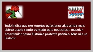 Tudo indica que nos esgotos palacianos algo ainda mais
abjeto esteja sendo tramado para neutralizar, macular,
desarticular nosso histórico protesto pacífico. Mas não se
iludam!
 