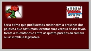 Seria ótimo que pudéssemos contar com a presença dos
políticos que costumam levantar suas vozes a nosso favor,
frente a microfones e entre as quatro paredes da câmara
ou assembleia legislativa.
 
