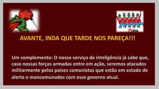 Um complemento: O nosso serviço de inteligência já sabe que,
caso nossas forças armadas entre em ação, seremos atacados
militarmente pelos países comunistas que estão em estado de
alerta e mancomunados com esse governo atual.
AVANTE, INDA QUE TARDE NOS PAREÇA!!!
 