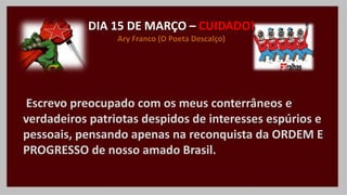 DIA 15 DE MARÇO – CUIDADO!
Ary Franco (O Poeta Descalço)
Escrevo preocupado com os meus conterrâneos e
verdadeiros patriotas despidos de interesses espúrios e
pessoais, pensando apenas na reconquista da ORDEM E
PROGRESSO de nosso amado Brasil.
 