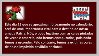 Este dia 15 que se aproxima morosamente no calendário,
será de uma importância vital para o destino de nossa
amada Pátria. Nós, o povo legítimo com as caras pintadas
de verde e amarelo, não iremos encapuzados, pois nada
temos a esconder. Pelo contrário, temos a exibir as cores
de nosso impávido pavilhão nacional.
 