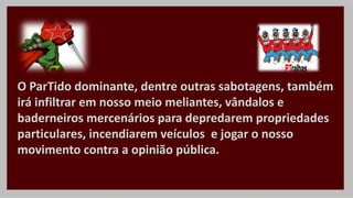 O ParTido dominante, dentre outras sabotagens, também
irá infiltrar em nosso meio meliantes, vândalos e
baderneiros mercenários para depredarem propriedades
particulares, incendiarem veículos e jogar o nosso
movimento contra a opinião pública.
 