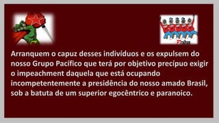 Arranquem o capuz desses indivíduos e os expulsem do
nosso Grupo Pacífico que terá por objetivo precípuo exigir
o impeachment daquela que está ocupando
incompetentemente a presidência do nosso amado Brasil,
sob a batuta de um superior egocêntrico e paranoico.
 