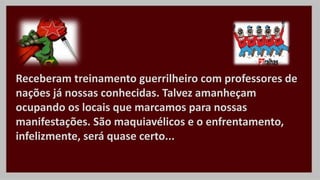 Receberam treinamento guerrilheiro com professores de
nações já nossas conhecidas. Talvez amanheçam
ocupando os locais que marcamos para nossas
manifestações. São maquiavélicos e o enfrentamento,
infelizmente, será quase certo...
 
