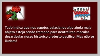 Tudo indica que nos esgotos palacianos algo ainda mais
abjeto esteja sendo tramado para neutralizar, macular,
desarticular nosso histórico protesto pacífico. Mas não se
iludam!
 