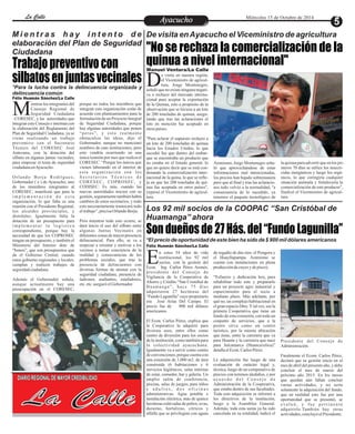 LLaa CCaalllele EntAreyetatecnuicmhioiento Miércoles 15 de Octubre de 2014 
"No se rechaza la comercialización de la 
quinua a nivel internacional" 
Jorge Montenegro, Dseñaló que no existe ninguna negati-va 
o rechazo del mercado interna-cional 
Manuel Ventura/La Calle 
e visita en nuestra región, 
el Viceministro de agricul-tura, 
para aceptar la exportación 
de la Quinua, esto a propósito de la 
observación que se hiciera a un lote 
de 200 toneladas de quinua, asegu-rando 
que tras las aclaraciones el 
lote en mención fue aceptado en 
otros países. 
"Para aclarar el supuesto rechazo a 
un lote de 200 toneladas de quinua 
hacia los Estados Unidos, lo que 
sucedió fue que dentro del embar-que 
se encontraba un producto que 
no estaba en el listado general, lo 
que no quiere decir que se está con-denando 
la comercialización inter-nacional 
de la quina, lo que se refle-ja 
en que las 200 toneladas de qui-nua 
fue aceptada en otros países", 
expresó el Viceministro de agricul-tura. 
la quinua para advertir que en los pri-meros 
70 días se utilice los insecti-cidas 
inorgánicos y luego los orgá-nicos, 
lo que corregiría cualquier 
situación anómala y fortalecería la 
comercialización de este producto", 
finalizó el Viceministro de agricul-tura. 
Asimismo, Jorge Montenegro seña-ló 
que aprovechándose de estas 
informaciones mal intencionadas, 
los precios han bajado sobremanera 
pero que al final y tras las aclaracio-nes 
todo volvió a la normalidad, "a 
consecuencia de lo sucedido, ya 
tenemos el paquete tecnológico de 
Son dueños de 27 Hás. del “Fundo Lagunilla” 
Mi e n t r a s h a y i n t e n t o d e 
elaboración del Plan de Seguridad 
Ciudadana 
Trabajo preventivo con 
silbatos en juntas vecinales 
ientras los integrantes del 
Consejo Regional de 
Seguridad Ciudadana M–CORESEC, y las autoridades que 
integran este Consejo e intentan con 
la elaboración del Reglamento del 
Plan de Seguridad Ciudadana, ya se 
viene realizando un trabajo 
preventivo con el Secretario 
Técnico del CORESEC José 
Antezana, con la dotación del 
silbato en algunas juntas vecinales, 
para empezar el tema de seguridad 
ciudadana en Ayacucho. 
Or l a n d o Bo r j a Ro d r í g u e z , 
Gobernador ( e ) de Ayacucho, uno 
de los miembros integrantes al 
CORESEC, manifestó que para la 
imp l eme n t a c i ó n d e e s t a 
organización, lo que falta es una 
reunión con el Presidente Regional, 
los alcaldes provinciales, y 
distritales. Igualmente falta la 
dotación de un presupuesto para 
imp l eme n t a r l a l o g í s t i c a 
correspondiente, porque hay la 
necesidad de que los COPROSEC 
tengan un presupuesto, y también el 
Ministerio del Interior dote de 
“bonos”, que son presupuestos que 
da el Gobierno Central, cuando 
estos gobierno regionales y locales, 
cumplan y realicen trabajos de 
seguridad ciudadana. 
Además el Gobernador señala, 
aunque actualmente hay una 
preocupación en el CORESEC, 
porque no todos los miembros que 
integran esta organización están de 
acuerdo con planteamientos para la 
formulación de un Proyecto Integral 
de Seguridad Ciudadana, porque 
hay algunas autoridades que ponen 
“pe ros ” , y e s to r e a lment e 
obstaculiza las ideas, dijo el 
Gobernador, aunque no mencionó 
nombres de esas instituciones, pero 
esto vendría ocurriendo en una 
única reunión por mes que realiza el 
CORESEC. “Porque los únicos que 
vienen laborando en el interior de 
e s t a organi z a c ión son los 
S e c r e t a r i o s T é c n i c o s d e 
CORESEC, COPROSEC, y 
CODISEC. Es más, cuando las 
nuevas autoridades inicien con su 
gestión, seguramente también habrá 
cambios de estos secretarios, y todo 
esto necesariamente trastocará todo 
el trabajo”, precisa Orlando Borja. 
Pero mientras todo esto ocurre, se 
dará inicio el uso del silbato entre 
algunas Juntas Vecinales en 
diferentes zonas de mayor presencia 
delincuencial. Para ello, se va a 
empezar a orientar y motivar a los 
vecinos a tomar conciencia de la 
realidad y consecuencias de los 
problemas sociales, que trae la 
presencia de delincuentes con 
diversas formas de atentar con la 
seguridad ciudadana, presencia de 
ladrones, asaltantes, estafadores, 
etc. etc. aseguró el Gobernador. 
De visita en Ayacucho el Viceministro de agricultura 
Los 92 mil socios de la COOPAC “San Cristóbal de 
Huamanga” ahora 
*El precio de oportunidad de este bien ha sido de $ 900 mil dólares americanos 
*Para la lucha contra la delincuencia organizada y 
delincuencia común 
Félix Huamán Sánchez/La Calle 
DIARIO REGIONAL DE MAYOR CREDIBILIDAD 
La Calle 
Félix Huamán Sánchez/La Calle 
n estos 54 años de vida 
institucional, los 92 mil 
socios, con la gestión del EEcon. Ing. Carlos Pérez Aronés, 
presidente del Consejo de 
Vigilancia de la Cooperativa de 
Ahorro y Crédito “San Cristóbal de 
Hu ama n g a ” , h a c e 7 5 d í a s 
adquirieron 27 hectáreas del 
“Fundo Lagunilla” cuyo propietario 
era José Arias Del Campo. El 
precio fue de 900 mil dólares 
americanos. 
El Econ. Carlos Pérez, explica que 
la Cooperativa la adquirió para 
diversos usos, entre ellos como 
centro de diversión para los socios 
de la institución, como también para 
la colectividad ayacuchana. 
Igualmente va a servir como centro 
de convenciones, porque cuenta con 
una extensión de 1,000 m2. de área 
construida (6 habitaciones y 6 
servicios higiénicos, salas internas 
de estar, comedor, bar y galería. Un 
amplio salón de conferencia, 
piscina, salas de juegos, para niños 
y a d u l t o s , d o s o f i c i n a s 
administrativas. Agua potable e 
instalación eléctrica, más de quince 
hectáreas cultivadas de paltos, uvas, 
durazno, hortalizas, cítricos y 
alfalfa que se privilegian con aguas 
de regadío de dos ríos: el Pongora y 
el Huayllapampa. Asimismo se 
cuenta con instalaciones en plena 
producción de cuyes y de pisco). 
“Esfuerzo y dedicación hoy, para 
rehabilitar todo este y prepararlo 
para un proyecto agro industrial y 
esparcimiento para el socio a 
mediano plazo. Más adelante, por 
qué no, un complejo habitacional en 
el gran espacio libre. Y tal vez, sea la 
primera Cooperativa que tiene un 
fundo de esta extensión, con todo un 
conjunto de servicios, que a la 
postre sirva como un centro 
turístico, por la misma ubicación 
que tiene, entre la carretera que va 
para Huanta y la carretera que nace 
para Julcamarca (Huancavelica)” 
detalla el Econ. Carlos Pérez. 
La adquisición fue luego de una 
evaluación de carácter legal y, 
técnica, luego de un comparativo de 
precios con terrenos aledaños, y por 
a c u e r d o d e l C o n s e j o d e 
Administración de la Cooperativa, 
que estaba dentro de sus facultades. 
Toda esta adquisición se informó a 
los directivos de la institución, 
luego a la Asamblea General. 
Además, toda esta suma ya ha sido 
cancelada en su totalidad, indicó el 
Presidente del Consejo de 
Administración. 
Finalmente el Ecom. Carlos Pérez, 
declaró que su gestión inicio en el 
mes de abril del presente año, y debe 
concluir el mes de marzo del 
próximo año 2015. En los meses 
que quedan aún faltan concluir 
varias actividades, y no sería 
solamente la adquisición del fundo, 
que en realidad esto fue por una 
oportunidad que se presentó, se 
e v a l u ó , y f u e p e r t i n e n t e 
adquirirlo.También hay otras 
actividades, concluyó el Presidente. 
 