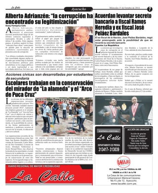 LLaa CCaalllele EntAreytaecnuicmhioento Miércoles 15 de Octubre de 2014 
Alberto Adrianzén: “la corrupción ha 
encontrado su legitimización” 
Escolares trabajan en la conservación 
del mirador de “La alameda” y el “Arco 
de Puca Cruz” 
os jóvenes de las diferentes 
organizaciones juveniles 
ganadores del concurso “Pro- Lyéctate: haciendo realidad nuestro 
proyecto juvenil 2014”, realizaron 
una limpieza general en el mirador 
de “La Alameda” y el “Arco de Puca 
Cruz” con el objetivo de valorar y 
adecuar estos espacios que son parte 
de nuestro patrimonio para un pro-vechoso 
uso social y, más concreta-mente, 
en la posibilidad de conver-tir 
los bienes patrimoniales en 
auténticos y poderosos recursos al 
servicio de la escuela, la educación 
y del ocio cultural. 
Las organizaciones juveniles de las 
Instituciones Educativas como: San 
Juan, San Ramón, República Boli-variana 
de Venezuela, Carlos Mon-tes 
de Oca Fernández, Corazón de 
Jesús, Abraham Valdelomar y 
Javier Heraud Pérez; tras observar 
la desidia de las autoridades y la indi-ferencia 
de la población, se organi-zaron 
e iniciaron con la primera eta-pa 
de conservación de estos dos 
espacios. En la segunda etapa se ilu-minarán 
ambos lugares y se coloca-tiva 
de los territorios de la ciudad 
muchos de estos han sido destrui-dos; 
por ello hemos organizado a la 
juventud ayacuchana a participar de 
esta acción cívica” indicó Yomaira 
López en su calidad de responsable 
de Desarrollo Juvenil de CEDRO, 
quien agregó que este trabajo se con-cluirá 
en una segunda etapa donde 
participarán la sub gerencia de Cen-tro 
Histórico de la MPH y la C.A.C. 
del VRAE. 
rán paneles informativos como 
medio de sensibilización para que la 
población cuide sus recursos histó-ricos. 
“Nuestros antepasados dejaron 
muchas construcciones y bienes 
patrimoniales de carácter arqueoló-gico 
y monumental, que en la actua-lidad 
no son preservados, a conse-cuencia 
del boom de la construcción 
turística y de la expansión especula- 
Acuerdan levantar secreto 
bancario a fiscal Ramos 
Heredia y ex fiscal José 
Peláez Bardales 
l b e r t o A d r i a n z é n , 
parlamentario andino, 
comentó el panorama Anacional postelectoral luego de los 
últimos comicios regionales y 
municipales llevados a cabo el 
útlimo 5 de octubre. Entre algunos 
puntos, el político analizó la frase 
“roba pero hace obras” como punto 
de partida para la elección de 
candidatos cuestionados por 
presuntos actos de corrupción. 
“Los últimos resultados electorales 
han consolidado algunas mafias en 
el poder que actúan bajo la fachada 
de movimientos políticos para 
entornillarse en los cargos públicos 
y así darle legitimidad a sus 
actividades delictivas. En Lima y en 
elegidos. Lo más preocupante es 
que la misma sociedad muestra una 
actividad pasiva y hasta permisiva 
ante los evidentes actos de 
corrupción que son cometidos por 
las autoridades”, agregó. 
el resto del país se han elegido a 
c a n d i d a t o s d u r a m e n t e 
cuestionados”, indicó Adrianzén. 
El parlamentario andino también se 
refirió al papel que juegan los 
medios de comunicación, los 
mismos que enmudecen ante los 
h e c h o s i r r e g u l a r e s d e l a s 
autoridades y que al mismo tiempo 
les sirven de vitrina perfecta para 
sus campañas electorales de 
reelección o de retorno a los cargos 
públicos. 
“Estamos viviendo una mafia 
política avalada por los medios de 
comunicación y que tienen como 
cabezas a las autoridades corruptas 
que a toda costa pugnan por ser 
a comisión que investiga los 
casos de corrupción en el 
gobierno regional de Ancash Lacordó solicitar el levantamiento 
del secreto bancario y de las comu-nicaciones 
del fiscal de la Nación, 
Carlos Ramos Heredia, y de su ante-cesor 
en el cargo, José Peláez Bar-dales, 
entre otros funcionarios. 
El vicepresidente de ese grupo de 
trabajo, Jesús Hurtado, señaló que 
ambas autoridades están en calidad 
de investigados, y bajo esa figura, es 
prerrogativa de las comisiones 
investigadoras solicitar dicho 
levantamiento. 
La disposición también abarca los 
aspectos tributario y patrimonial y 
además de Ramos y Paláez también 
alcanzará a Fernando Lazo, Arte-mio 
Bardales y Leopoldo de la 
Cruz, además de otros funcionarios. 
Por otro lado, para hoy estaba citado 
a la comisión el exfiscal de la 
Nación, José Peláez Bardales, pero 
no asistió. 
Al respecto, el presidente de la comi-sión, 
Masías Guevara, se mostró 
mortificado por esta ausencia, y acu-só 
tanto a Ramos Heredia como 
Peláez, de no querer cooperar con 
las investigaciones. 
Señaló que a Peláez se le cursará 
una nueva invitación y, de no concu-rrir, 
sería citado de grado o fuerza. 
En el caso de Ramos, informó que 
ha sido citado para el 21 de octubre. 
Danny Pantoja/La Calle 
EMPRESA EDITORA 
La Calle 
DEPARTAMENTO DE PRENSA 
313417- 313039 
ACCIÓN DE GRACIAS 
Acción de gracias 
Jesús de Nazaret 
Virgen de Guadalupe 
San judas Tadeo 
Santa rosa de lima 
Gracias por los milagros 
Concedidos tu devota 
V.S. 
95.3 en FM y en los 1060khz de AM 
VRAEM en el 95.1 de la FM 
La Casa de las comunicaciones 
Urbanizacion Mariscal Cáceres 
Mz K Lote 12, Ayacucho. 
www.lacalle.com.pe. 
Acciones cívicas son desarrolladas por estudiantes 
de secundaria 
La Calle DIARIO REGIONAL DE MAYOR CREDIBILIDAD 
El ex fiscal de la Nación, José Peláez Bardales, negó 
estar preocupado ante la posibilidad de que se 
levante su secreto bancario. 
Fuente: La República 
 