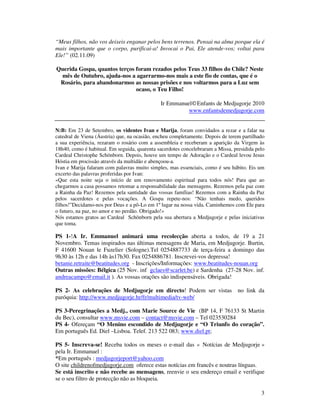 3
“Meus filhos, não vos deixeis enganar pelos bens terrenos. Pensai na alma porque ela é
mais importante que o corpo, purificai-a! Invocai o Pai, Ele atende-vos; voltai para
Ele!” (02.11.09)
Querida Gospa, quantos terços foram rezados pelos Teus 33 filhos do Chile? Neste
mês de Outubro, ajuda-nos a agarrarmo-nos mais a este fio de contas, que é o
Rosário, para abandonarmos as nossas prisões e nos voltarmos para a Luz sem
ocaso, o Teu Filho!
Ir Emmanuel©Enfants de Medjugorje 2010
www.enfantsdemedjugorje.com
N:B: Em 23 de Setembro, os videntes Ivan e Marija, foram convidados a rezar e a falar na
catedral de Viena (Áustria) que, na ocasião, encheu completamente. Depois de terem partilhado
a sua experiência, rezaram o rosário com a assembleia e receberam a aparição da Virgem às
18h40, como é habitual. Em seguida, quarenta sacerdotes concelebraram a Missa, presidida pelo
Cardeal Christophe Schönborn. Depois, houve um tempo de Adoração e o Cardeal levou Jesus
Hóstia em procissão através da multidão e abençoou-a.
Ivan e Marija falaram com palavras muito simples, mas essenciais, como é seu hábito. Eis um
excerto das palavras proferidas por Ivan:
«Que esta noite seja o início de um renovamento espiritual para todos nós! Para que ao
chegarmos a casa possamos retomar a responsabilidade das mensagens. Rezemos pela paz com
a Rainha da Paz! Rezemos pela santidade das vossas famílias! Rezemos com a Rainha da Paz
pelos sacerdotes e pelas vocações. A Gospa repete-nos: “Não tenhais medo, queridos
filhos!”Decidamo-nos por Deus e a pô-Lo em 1º lugar na nossa vida. Caminhemos com Ele para
o futuro, na paz, no amor e no perdão. Obrigado!»
Nós estamos gratos ao Cardeal Schönborn pela sua abertura a Medjugorje e pelas iniciativas
que toma.
PS 1-!A Ir. Emmanuel animará uma recolecção aberta a todos, de 19 a 21
Novembro. Temas inspirados nas últimas mensagens de Maria, em Medjugorje. Burtin,
F 41600 Nouan le Fuzelier (Sologne).Tel 0254887733 de terça-feira a domingo das
9h30 às 12h e das 14h às17h30. Fax 0254886781. Inscrevei-vos depressa!
betanie.retraite@beatitudes.org - Inscrições/Informações: www.beatitudes-nouan.org
Outras missões: Bélgica (25 Nov. inf gclaes@scarlet.be) e Sardenha (27-28 Nov. inf.
andreacampo@email.it ). As vossas orações são indispensáveis. Obrigada!
PS 2- As celebrações de Medjugorje em directo! Podem ser vistas no link da
paróquia: http://www.medjugorje.hr/fr/multimedia/tv-web/
PS 3-Peregrinações a Medj., com Marie Source de Vie (BP 14, F 76133 St Martin
du Bec), consultar www.msvie.com – contact@msvie.com – Tel 023530284
PS 4- Ofereçam “O Menino escondido de Medjugorje e “O Triunfo do coração”.
Em português Ed. Diel –Lisboa. Telef. 213 522 083; www.diel.pt;
PS 5- Inscreva-se! Receba todos os meses o e-mail das « Notícias de Medjugorje »
pela Ir. Emmanuel :
*Em português : medjugorjeport@yahoo.com
O site childrenofmedjugorje.com oferece estas notícias em francês e noutras línguas.
Se está inscrito e não recebe as mensagens, reenvie o seu endereço email e verifique
se o seu filtro de protecção não as bloqueia.
 