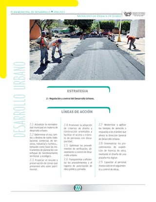 Plan Municipal de Desarrollo w 2011-2013

desarrollo urbano

Municipio de Oaxaca de Juárez

Estrategia
2.- Regulación y control del Desarrollo Urbano.

Líneas de acción
2.1

Actualizar la normatividad municipal en materia de
desarrollo urbano.

2.2 Determinar el uso, cambio y destino de suelo: habitacional, comercial, de servicios, industrial y turístico…
tomando como base los instrumentos de planeación con
enfoque de reordenamiento
territorial y ecológico.

2.3 Propiciar el rescate y
preservación de zonas que
presenten alto valor patrimonial.

2.4 Promover la adopción
de criterios de diseño y
construcción orientados a
facilitar el acceso y tránsito de personas con discapacidad.
2.5

Optimizar los procedimientos de verificación, alineamiento y control de desarrollo urbano.

2.6 Transparentar y eficientar los procedimientos y el
registro de autorización de
obra pública y privada.

222

2.7

Modernizar y agilizar
los tiempos de atención y
respuesta a los trámites que
ofrece la Dirección General
de Desarrollo Urbano.

2.8

Sistematizar los procedimientos de expedición de licencia de obra,
mediante el diseño de una
plataforma digital.

2.9

Capacitar al personal
involucrado en el seguimiento y control de obras.

 