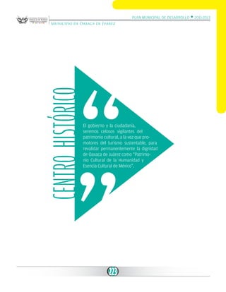 Plan Municipal de Desarrollo w 2011-2013

Centro Histórico

Municipio de Oaxaca de Juárez

El gobierno y la ciudadanía,
seremos celosos vigilantes del
patrimonio cultural, a la vez que promotores del turismo sustentable, para
revalidar permanentemente la dignidad
de Oaxaca de Juárez como “Patrimonio Cultural de la Humanidad y
Esencia Cultural de México”.

223

 