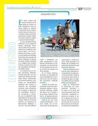 Plan Municipal de Desarrollo w 2011-2013
Municipio de Oaxaca de Juárez

Diagnóstico

Centro histórico

E

l tema urbano del
Centro Histórico de la
ciudad de Oaxaca no
debe visualizarse como un
hecho aislado en relación
al desarrollo de la ciudad y
mucho menos de la zona conurbada; incluso este sector
representa, sin lugar a duda,
el corazón histórico, político
y social de todo el Estado
La Zona de Monumentos
Históricos en la Ciudad de
Oaxaca, Declarada “Patrimonio Cultural de la Humanidad” por la UNESCO, hace
casi 25 años, con una superficie de 252 Has. y a partir de la publicación del Plan
Parcial de Conservación del
Centro Histórico de Oaxaca
de Juárez (1998), extendida
a un polígono que contiene
544 Has. concentra el 15.3%
de la población del Municipio (INEGI, 2005).
La existencia de un amplio patrimonio edificado,
centros culturales, una rica
producción artesanal y múltiples fiestas tradicionales
en el Centro Histórico, constituyen un extraordinario
potencial para reforzar e
incentivar las actividades
turísticas; base económica
de la ciudad, al igual que
las actividades comerciales, recreativas y culturales para la población local.
(Plan Maestro de Desarrollo
Urbano, 2001). En el Centro
Histórico, se concentran 26
Monumentos Religiosos y
más de 1 mil 200 edificios

civiles y domésticos con
valor arquitectónico o ambiental, distribuidos en 227
manzanas, así como más de
10 mil viviendas de las cuales el 55% son propias y el
45% rentadas.
En el Centro Histórico
de Oaxaca se distinguen 10
zonas homogéneas, en función de los usos de suelo y
del patrimonio edificado
existente:
Zona A: De mayor concentración comercial, administrativa, hotelera y de patrimonio edificado, núcleo
del centro con el Zócalo y
los portales, Palacio de Gobierno, la Alameda de León
y la Catedral Metropolitana.
Zona B: De uso mixto
comercio-habitación y cultural, donde aún se conserva parte de arquitectura

224

monumental y tradicional,
como Santo Domingo y la
Basílica de la Soledad. Presenta áreas de deterioro del
patrimonio edificado.
Zona C: Habitacional con
área de valor ambiental correspondiente al antiguo barrio de Xochimilco. Contiene
una extensa área verde en
los filtros de agua, con algunos baldíos hacia la Calzada
Héroes de Chapultepec.
Zona D: Habitacional
en desarrollo, con equipamiento educativo y
de salud. Es la parte del
fraccionamiento barrio de
Xochimilco, quedando arquitectura popular al sur
de la iglesia de Santo Tomas de Xochimilco. El borde noroeste de la Zona de
Monumentos, formado por
la calzada de la República.

 