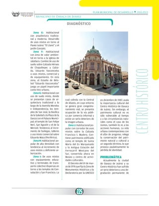 Plan Municipal de Desarrollo w 2011-2013
Municipio de Oaxaca de Juárez

Zona E: Habitacional
con arquitectura tradicional y moderna. Desarrollo
de usos mixtos en torno al
Paseo Juárez “El Llano” y el
jardín Conzatti.
Zona F: Habitacional
con área de valor ambiental en torno a la iglesia de
Jalatlaco. Cambio de uso de
suelo sobre Calzada Héroes
de Chapultepec y Calzada. Eduardo Vasconcelos
a usos mixtos, comercial y
de equipamiento. En esta
zona, el Estadio de Béisbol “Eduardo Vasconcelos”
juega un papel importante
como hito urbano.
Zona G: Habitacional con
uso de suelo mixto, donde
se presentan casos de arquitectura tradicional a lo
largo de la Avenida Morelos
e Independencia; los templos de San José, la Basílica
de la Soledad y la Plaza de la
Danza con el Palacio Municipal; el templo de San Felipe
Neri, San Agustín y el de la
Merced: Tendencia al incremento de bodegas, talleres
y uso mixto comercial sobre
Eduardo Mata (Periférico).
Zona H: Habitacional popular de alta densidad; con
tendencia al incremento de
usos mixtos y deficiente arborización.
Zona I: De usos mixtos
con equipamiento educativo y terminales de transporte colectivo dispersas en
torno a los templos de Consolación y San Francisco. La

cual colinda con la Central
de Abasto, en cuyo entorno
se genera gran congestionamiento vial, se presenta
ocupación de la vía pública por comercio informal y
existe un serio deterioro de
la imagen urbana.
Zona J: Habitacional popular con corredor de usos
mixtos sobre la Calzada
Francisco I. Madero. Contiene patrimonio edificado
como el templo de Santa
María del Ex Marquesado
y la Antigua Estación del
Ferrocarril Mexicano del
Sur, convertida ahora en
Museo y centro de actividades culturales.
El Decreto del 19 de marzo de 1976 que fija la Zona de
Monumentos Históricos y la
Declaratoria por la UNESCO

225

en diciembre de 1987, avala
la importancia cultural del
Centro Histórico de Oaxaca
de Juárez. Sin embargo, el
patrimonio cultural no es
sólo vulnerable al tiempo
y a las circunstancias naturales como el caso de los
sismos, también lo es a las
acciones humanas. La vida
urbana contemporánea con
el afán de progreso, relega
la conservación del patrimonio natural y cultural a
un segundo término, lo que
provoca paulatinamente la
pérdida de identidad.

PROBLEMÁTICA

Actualmente la ciudad
de Oaxaca de Juárez y su
Centro Histórico han sufrido
un serio deterioro y una degradación permanente de

Centro histórico

Diagnóstico

 