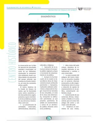 Plan Municipal de Desarrollo w 2011-2013
Municipio de Oaxaca de Juárez

Centro histórico

Diagnóstico

la conservación por la falta
de atención de autoridades
estatales y municipales, así
como de sus habitantes,
acentuando la contaminación ambiental, visual y auditiva debido a la saturación
del parque vehicular que
transita en el Centro Histórico, así como las constantes
pintas y grafiti.
El Centro Histórico de
la Ciudad de Oaxaca de
Juárez, que ha funcionado
como centro económico y
de intercambio de la región,
presenta un gran crecimiento de los problemas propios
de una estructura mononuclear, como son:
w La concentración de
actividades
comerciales,
administrativas, educativas,

culturales y religiosas.
w Saturación de la estructura vial por el transporte público regional y urbano
e incremento de estacionamiento en vía pública.
w Aunque en el primer
cuadro de la ciudad se desarrollaron obras de mejoramiento visual, cambiando
pavimentos y banquetas,
realizando cableado subterráneo y mejorando la imagen visual de las fachadas
de los inmuebles, el resto
de la Zona está deteriorada, incluyendo la edificación patrimonial, ya que
presenta pavimentos de
asfalto sin mantenimiento
y carece de un alumbrado público eficiente entre
otros problemas.

226

w Altos costos del suelo
urbano, abandono de inmuebles dedicados al uso
habitacional y cambios a
usos comerciales.
w La zona suroeste del
polígono del Centro Histórico se encuentra invadida
por el comercio informal,
provocando un alto congestionamiento vial en la zona
y reducción de cajones de
estacionamiento en vía pública, contaminación ambiental y visual.
w Concentración de uso
comercial, oficinas, restaurantes y hoteles en la zona
central, que es la zona más
antigua del centro y con
mayor costo del suelo.
w Tendencia al crecimiento de usos mixtos,

 