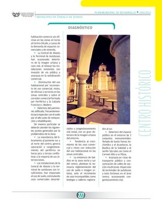 Plan Municipal de Desarrollo w 2011-2013
Municipio de Oaxaca de Juárez

habitación-comercio y/o oficinas en las zonas en torno
al Centro-Zócalo, a causa de
la demanda de espacios comerciales y de vivienda.
w La Central de Abasto
y la Terminal de Autobuses
han ocasionado deterioro de la imagen urbana y
caos vial, al rebasar las instalaciones existentes con
invasión de vía pública y
anarquía en la señalización
comercial.
w Disminución del uso
habitacional por incremento de uso comercial, mixto,
de oficinas y servicios en las
zonas centrales y sobre el
corredor comercial formado
por Periférico y la Calzada
Francisco I. Madero.
w Deterioro del patrimonio edificado, frecuentemente para especular con el suelo
por el alto costo de restauración y rehabilitación.
De manera particular se
deberán atender los siguientes puntos generados por la
problemática de la Zona:
w La inexistencia del libramiento al poniente sur y
al norte del centro; genera
saturación y congestionamiento del periférico en
horas pico y tornan conflictivas a la mayoría de sus intersecciones.
w Las instalaciones de la
Central de Abasto y la terminal de autobuses son insuficientes; han impactado
el uso de suelo, estimulando
usos comerciales desorde-

nados y congestionamiento
vial zonal, con un gran deterioro de la imagen urbana
del entorno.
w Tendencia al crecimiento de los usos comercial y mixto con reducción
del uso habitacional en las
zonas centrales.
w La existencia de baldíos en la zona norte y sur
del centro, plantean la necesaria reglamentación del
uso de suelo e imagen urbana, ante el incremento
de usos incompatibles como
bodegas y talleres registra-

227

dos al sur.
w Deterioro del espacio
público en el entorno de 3
conjuntos monumentales:
Templo de Santo Tomas Xochimilco y el Acueducto, la
Basílica de la Soledad y el
Jardín Sócrates así como el
Carmen Alto y su Plaza,
w Anarquía en rutas de
transporte público y concentración de calles de sección insuficiente. Dispersión
de terminales de autobuses
y taxis foráneos en el área
centro, ocasionando congestionamiento vial.

Centro histórico

Diagnóstico

 
