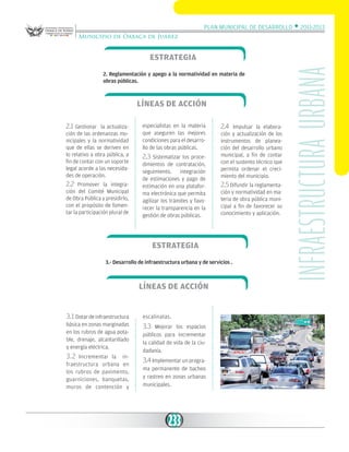Plan Municipal de Desarrollo w 2011-2013
Municipio de Oaxaca de Juárez

2. Reglamentación y apego a la normatividad en materia de
obras públicas.

Líneas de acción
2.1 Gestionar

la actualización de las ordenanzas municipales y la normatividad
que de ellas se deriven en
lo relativo a obra pública, a
fin de contar con un soporte
legal acorde a las necesidades de operación.

2.2

Promover la integración del Comité Municipal
de Obra Pública y presidirlo,
con el propósito de fomentar la participación plural de

especialistas en la materia
que aseguren las mejores
condiciones para el desarrollo de las obras públicas.

2.3 Sistematizar los procedimientos de contratación,
seguimiento,
integración
de estimaciones y pago de
estimación en una plataforma electrónica que permita
agilizar los trámites y favorecer la transparencia en la
gestión de obras públicas.

2.4

Impulsar la elaboración y actualización de los
instrumentos de planeación del desarrollo urbano
municipal, a fin de contar
con el sustento técnico que
permita ordenar el crecimiento del municipio.

2.5 Difundir la reglamentación y normatividad en materia de obra pública municipal a fin de favorecer su
conocimiento y aplicación.

Estrategia
3.- Desarrollo de infraestructura urbana y de servicios .

Líneas de acción
3.1 Dotar de infraestructura
básica en zonas marginadas
en los rubros de agua potable, drenaje, alcantarillado
y energía eléctrica.
3.2

Incrementar la infraestructura urbana en
los rubros de pavimento,
guarniciones, banquetas,
muros de contención y

escalinatas.

3.3

Mejorar los espacios
públicos para incrementar
la calidad de vida de la ciudadanía.

3.4 Implementar un programa permanente de bacheo
y rastreo en zonas urbanas
municipales.

233

INfraestructura urbana

Estrategia

 