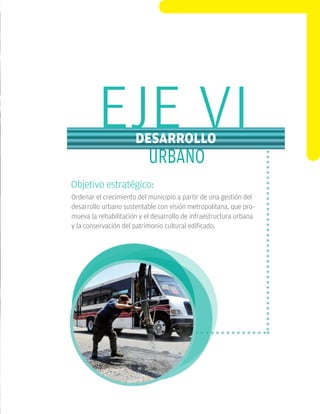 EJE VI
DESARROLLO

urbano

Objetivo estratégico:
Ordenar el crecimiento del municipio a partir de una gestión del
desarrollo urbano sustentable con visión metropolitana, que promueva la rehabilitación y el desarrollo de infraestructura urbana
y la conservación del patrimonio cultural edificado.

 
