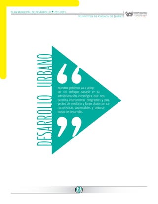 Plan Municipal de Desarrollo w 2011-2013

DESARROLLO Urbano

Municipio de Oaxaca de Juárez

Nuestro gobierno va a adoptar un enfoque basado en la
administración estratégica que nos
permita instrumentar programas y proyectos de mediano y largo plazo con características sustentables y detonadoras de desarrollo.

216

 