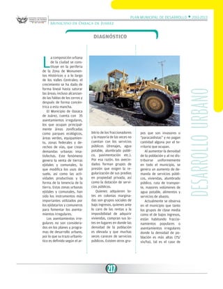 Plan Municipal de Desarrollo w 2011-2013
Municipio de Oaxaca de Juárez

Diagnóstico

bitrio de los fraccionadores
y la mayoría de las veces no
cuentan con los servicios
públicos (drenajes, agua
potable, alumbrado público, pavimentación etc.).
Por esa razón, los avecindados forman grupos de
presión que exigen la regularización de sus predios
en propiedad privada, así
como la dotación de servicios públicos.
Quienes adquieren lotes en colonias marginadas son grupos sociales de
bajo ingresos, quienes ante
lo caro de las rentas y la
imposibilidad de adquirir
viviendas, compran sus lotes en lugares en donde las
densidad de la población
es elevada y que muchas
veces carecen de servicios
públicos. Existen otros gru-

217

pos que son invasores o
“paracaidistas” y no pagan
cantidad alguna por el territorio que ocupan.
Al aumentar la densidad
de la población y al no distribuirse uniformemente
en todo el municipio, se
genera un aumento de demanda de servicios públicos, viviendas, alumbrado
público, ruta de transporte, mayores volúmenes de
agua potable, alimentos y
servicios de abasto.
Actualmente se observa
en el municipio que tanto
los grupos de clase media
como el de bajos ingresos,
están habitando fraccionamientos populares o
asentamientos irregulares
donde la densidad de población es más altas (75/
viv/ha), tal es el caso de

desarrollo urbano

L

a composición urbana
de la ciudad se constituye en la periferia
de la Zona de Monumentos Históricos y a lo largo
de los Valles Centrales; el
crecimiento se ha dado de
forma lineal hasta saturar
las áreas; incluso alcanzando las faldas de los cerros y
después de forma concéntrica a esta mancha.
El Municipio de Oaxaca
de Juárez, cuenta con 35
asentamientos irregulares,
los que ocupan principalmente áreas zonificadas
como parques ecológicos,
áreas verdes, equipamiento, zonas federales y derechos de vías, que crean
demandas urbanas insatisfechas. Este fenómeno
genera la venta de tierras
ejidales y comunales, lo
que modifica los usos del
suelo, así como las actividades productivas y la
forma de la tenencia de la
tierra. Estas zonas urbanas
ejidales y comunales, han
sido los instrumentos más
importantes utilizados por
los ejidatarios y comuneros
para fomentar los asentamientos irregulares.
Los asentamientos irregulares no son considerados en los planes y programas de desarrollo urbano,
por lo que su trazo urbanístico es definido según el ar-

 