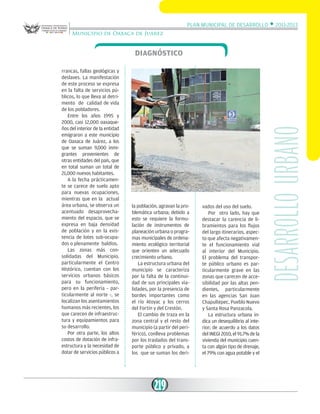 Plan Municipal de Desarrollo w 2011-2013
Municipio de Oaxaca de Juárez

rrancas, fallas geológicas y
deslaves. La manifestación
de este proceso se expresa
en la falta de servicios públicos, lo que lleva al detrimento de calidad de vida
de los pobladores.
Entre los años 1995 y
2000, casi 12,000 oaxaqueños del interior de la entidad
emigraron a este municipio
de Oaxaca de Juárez, a los
que se suman 9,000 inmigrantes provenientes de
otras entidades del país, que
en total suman un total de
21,000 nuevos habitantes.
A la fecha prácticamente se carece de suelo apto
para nuevas ocupaciones,
mientras que en la actual
área urbana, se observa un
acentuado desaprovechamiento del espacio, que se
expresa en baja densidad
de población y en la existencia de lotes sub-ocupados o plenamente baldíos.
Las zonas más consolidadas del Municipio,
particularmente el Centro
Histórico, cuentan con los
servicios urbanos básicos
para su funcionamiento,
pero en la periferia - particularmente al norte -, se
localizan los asentamientos
humanos más recientes, los
que carecen de infraestructura y equipamientos para
su desarrollo.
Por otra parte, los altos
costos de dotación de infraestructura y la necesidad de
dotar de servicios públicos a

la población, agravan la problemática urbana; debido a
esto se requiere la formulación de instrumentos de
planeación urbana o programas municipales de ordenamiento ecológico territorial
que orienten un adecuado
crecimiento urbano.
La estructura urbana del
municipio se caracteriza
por la falta de la continuidad de sus principales vialidades, por la presencia de
bordes importantes como
el río Atoyac y los cerros
del Fortín y del Crestón.
El cambio de traza en la
zona central y el resto del
municipio (a partir del periférico), conlleva problemas
por los traslados del transporte público y privado, a
los que se suman los deri-

219

vados del uso del suelo.
Por otro lado, hay que
destacar la carencia de libramientos para los flujos
del largo itinerarios, aspecto que afecta negativamente el funcionamiento vial
al interior del Municipio.
El problema del transporte público urbano es particularmente grave en las
zonas que carecen de accesibilidad por las altas pendientes, particularmente
en las agencias San Juan
Chapultepec, Pueblo Nuevo
y Santa Rosa Panzacola.
La estructura urbana indica un desequilibrio al interior; de acuerdo a los datos
del INEGI 2010, el 91.7% de la
vivienda del municipio cuenta con algún tipo de drenaje,
el 79% con agua potable y el

desarrollo urbano

Diagnóstico

 