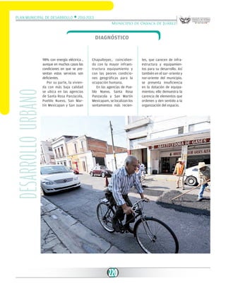 Plan Municipal de Desarrollo w 2011-2013
Municipio de Oaxaca de Juárez

desarrollo urbano

Diagnóstico

98% con energía eléctrica ,
aunque en muchos casos las
condiciones en que se presentan estos servicios son
deficientes.
Por su parte, la vivienda con más baja calidad
se ubica en las agencias
de Santa Rosa Panzacola,
Pueblo Nuevo, San Martín Mexicapan y San Juan

Chapultepec, coincidiendo con la mayor infraestructura equipamiento y
con las peores condiciones geográficas para la
ocupación humana.
En las agencias de Pueblo Nuevo, Santa Rosa
Panzacola y San Martín
Mexicapam, se localizan los
sentamientos más recien-

220

tes, que carecen de infraestructura y equipamientos para su desarrollo. Así
también en el sur- oriente y
nor-oriente del municipio,
se presenta insuficiencia
en la dotación de equipamientos; ello demuestra la
carencia de elementos que
ordenen y den sentido a la
organización del espacio.

 