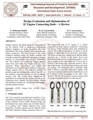 @ IJTSRD | Available Online @ www.ijtsrd.com
ISSN No: 2456
International
Research
Design Evaluation
IC Engine Connecting Rods
N. Mohammed Raffic
Assistant Professor, Nehru
Institute of Technology,
Coimbatore, Tamil Nadu, India
ABSTRACT
Fatigue analysis and Optimization of connecting rod
are the modern trend in automotive engineering
industry emphasis on many parameters like total
deformation, life, factor of safety, stress biaxiality and
fatigue sensitivity. The main scope of this work
comprises detailed review on various methods and
procedures adopted by different researchers in Fatigue
analysis of commercially used Engine Connecting
rod. The objective of conducting fatigue analysis
varies from each other like Weight reduction, Cost
reduction, Shape optimization and fatigue life
calculation at varying boundary conditions and loads.
Fatigue analysis has a very dominant position in
product design and development as more than 50% of
the products, structural failures are due to fatigue
concept only. The review have emphasized the
importance of conducting the fatigue analysis of the
connecting rod to identity its critical points, fatigue
life and factor of safety etc., for its better performance
and life period extension.
Keywords: ANSYS, Fatigue Life, GLARE, Stress
Biaxiality
1. INTRODUCTION
The Life, sensitivity and Maximum durability of any
engineering component has become a common desire
of any customer with no doubt. Product design and
development has many phases out of which analysis
of a product with varying objective have more
importance. Product analysis can be different types
like Static, Dynamic, Fatigue, Harmonic and so on.
@ IJTSRD | Available Online @ www.ijtsrd.com | Volume – 2 | Issue – 3 | Mar-Apr
ISSN No: 2456 - 6470 | www.ijtsrd.com | Volume
International Journal of Trend in Scientific
Research and Development (IJTSRD)
International Open Access Journal
Design Evaluation and Optimization of
Engine Connecting Rods – A Review
Dr. K. Ganesh Babu
Dean, Bharath Institute of
Engineering & Technology,
Hyderabad, Telangana, India
K. N.
Assistant
Institute of Technology,
Coimbatore,
analysis and Optimization of connecting rod
are the modern trend in automotive engineering
industry emphasis on many parameters like total
deformation, life, factor of safety, stress biaxiality and
fatigue sensitivity. The main scope of this work
detailed review on various methods and
procedures adopted by different researchers in Fatigue
analysis of commercially used Engine Connecting
rod. The objective of conducting fatigue analysis
varies from each other like Weight reduction, Cost
hape optimization and fatigue life
calculation at varying boundary conditions and loads.
Fatigue analysis has a very dominant position in
product design and development as more than 50% of
the products, structural failures are due to fatigue
The review have emphasized the
importance of conducting the fatigue analysis of the
connecting rod to identity its critical points, fatigue
life and factor of safety etc., for its better performance
GLARE, Stress
The Life, sensitivity and Maximum durability of any
engineering component has become a common desire
of any customer with no doubt. Product design and
development has many phases out of which analysis
of a product with varying objective have more
e. Product analysis can be different types
like Static, Dynamic, Fatigue, Harmonic and so on.
The Connecting rod of IC engine is a crucial
component of high volume production. Connecting
rod acts as a link between piston and crankshaft to
transfer the reciprocating motion of piston to rotary
motion of connecting rod as well power and energy.
The forces acting over a connecting rod during engine
operation are 1. Force on the piston due to gas
pressure and inertia of the reciprocating parts 2. Force
due to inertia of the connecting rod 3. Force due to
friction of the piston rings and of the piston 4. Force
due to the friction of the piston pin bearing and crank
pin bearing. The connecting rod is generally made
with I section to provide maximum rigidity with
minimum weight [4] and the stress distribution is even
in I sections when comparing to the other cross
sections. The Fig 1.0 shows the various sections used
for design and production of a connecting rod.
Fig 1.0 Different Cross Sections for Connecting Ro
Apr 2018 Page: 88
6470 | www.ijtsrd.com | Volume - 2 | Issue – 3
Scientific
(IJTSRD)
International Open Access Journal
A Review
N. Arun Kumar
Assistant Professor, Nehru
Institute of Technology,
Coimbatore, Tamil Nadu, India
The Connecting rod of IC engine is a crucial
component of high volume production. Connecting
rod acts as a link between piston and crankshaft to
ciprocating motion of piston to rotary
motion of connecting rod as well power and energy.
The forces acting over a connecting rod during engine
operation are 1. Force on the piston due to gas
pressure and inertia of the reciprocating parts 2. Force
inertia of the connecting rod 3. Force due to
friction of the piston rings and of the piston 4. Force
due to the friction of the piston pin bearing and crank
pin bearing. The connecting rod is generally made
with I section to provide maximum rigidity with
minimum weight [4] and the stress distribution is even
in I sections when comparing to the other cross
sections. The Fig 1.0 shows the various sections used
for design and production of a connecting rod.
Different Cross Sections for Connecting Rod
 