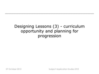 Designing Lessons (3) - curriculum
          opportunity and planning for
                   progression




07 October 2012         Subject Application Studies DT/E
 