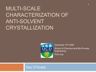 Multi-scale Characterization of Anti-solvent Crystallization Des O’Grady  1 December 15th 2008 School of Chemical and Bio-Process Engineering PhD Viva 