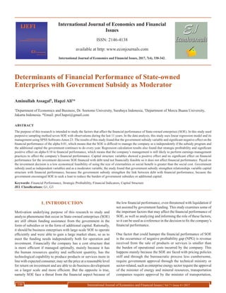 International Journal of Economics and Financial
Issues
ISSN: 2146-4138
available at http: www.econjournals.com
International Journal of Economics and Financial Issues, 2017, 7(4), 330-342.
International Journal of Economics and Financial Issues | Vol 7 • Issue 4 • 2017330
Determinants of Financial Performance of State-owned
Enterprises with Government Subsidy as Moderator
Aminullah Assagaf1
, Hapzi Ali2
*
1
Department of Economics and Business, Dr. Soetomo University, Surabaya Indonesia, 2
Department of Mercu Buana University,
Jakarta Indonesia. *Email: prof.hapzi@gmail.com
ABSTRACT
The purpose of this research is intended to study the factors that affect the financial performance of State-owned enterprises (SOE). In this study used
purposive sampling method seven SOE with observations during the last 11 years. In the data analysis, this study uses linear regression model and its
management using SPSS Software-Amos 23. The results of this study found that the government subsidy variable and significant negative effect on the
financial performance of the alpha 0.01, which means that the SOE is difficult to manage the company as a independently if the subsidy program and
the additional capital the government continues to do every year. Regression calculation results also found that strategic profitability and significant
positive effect on alpha 0.10 to financial performance, which means that the company’s management is still likely to perform earnings management
practices to affect the company’s financial performance. Capital structure variables showed a positive effect and no significant effect on financial
performance for the investment decisions SOE financed with debt tend not financially feasible so it does not affect financial performance. Payed on
the investment decision is a low economical feasibility of using the size of externalities or social benefit is greater than the social cost. Government
subsidy used as independent variables and as a moderator variable, the study found that government subsidy strengthen relationships variable capital
structure with financial performance, because the government subsidy strengthen the link between debt with financial performance, because the
government encouraged SOE to seek a loan to reduce the burden of government subsidies or additional capital.
Keywords: Financial Performance, Strategic Profitability, Financial Indicators, Capital Structure
JEL Classifications: G1, G3
1. INTRODUCTION
Motivation underlying purpose of this research to study and
analyze phenomena that occur in State-owned enterprises (SOE)
are still obtain funding assistance from the government in the
form of subsidies or in the form of additional capital. Rationally,
it should be business enterprises with large-scale SOE to operate
efficiently and were able to gain a large market share, so as to
meet the funding needs independently both for operation and
investment. Financially the company has a cost structure that
is more efficient if managed optimally, mainly because it has
the human resources quality and sufficient quantity, has the
technological capability to produce products or services more in
line with expected consumer, may set the price at a reasonable level
for return on investment and are able to do business development
on a larger scale and more efficient. But the opposite is true,
namely SOE face a threat from the financial aspect because of
the low financial performance, even threatened with liquidation if
not assisted by government funding. This study examines some of
the important factors that may affect the financial performance of
SOE, as well as analyzing and informing the role of these factors,
so it can be used as a reference in the decision to fix the company’s
financial performance.
One factor that could hamper the financial performance of SOE
is the occurrence of negative profitability gap (NPG) is revenue
received from the sale of products or services is smaller than
the burden of operational costs incurred by the company. This
happens mainly because the SOE are faced with pricing policies
stiff and through the bureaucratic process less cumbersome,
require government approval through the technical ministry or
sector-related, such as enterprise energy sector require the approval
of the minister of energy and mineral resources, transportation
companies require approval by the minister of transportation,
 