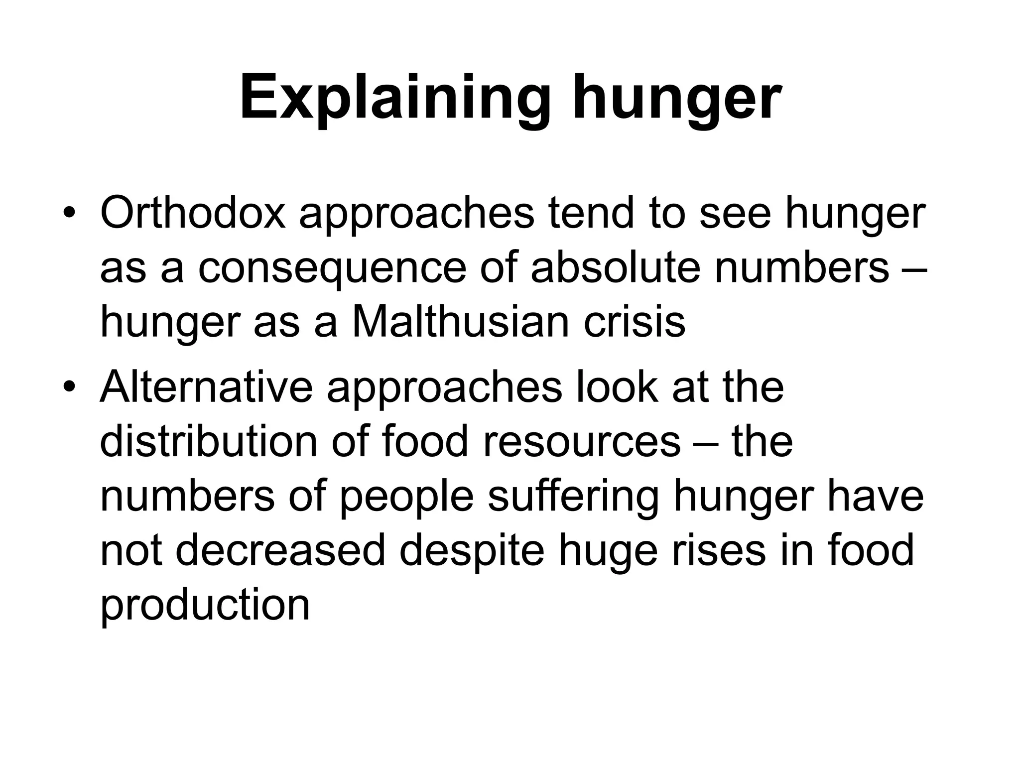 Explaining hunger
• Orthodox approaches tend to see hunger
as a consequence of absolute numbers –
hunger as a Malthusian crisis
• Alternative approaches look at the
distribution of food resources – the
numbers of people suffering hunger have
not decreased despite huge rises in food
production
 