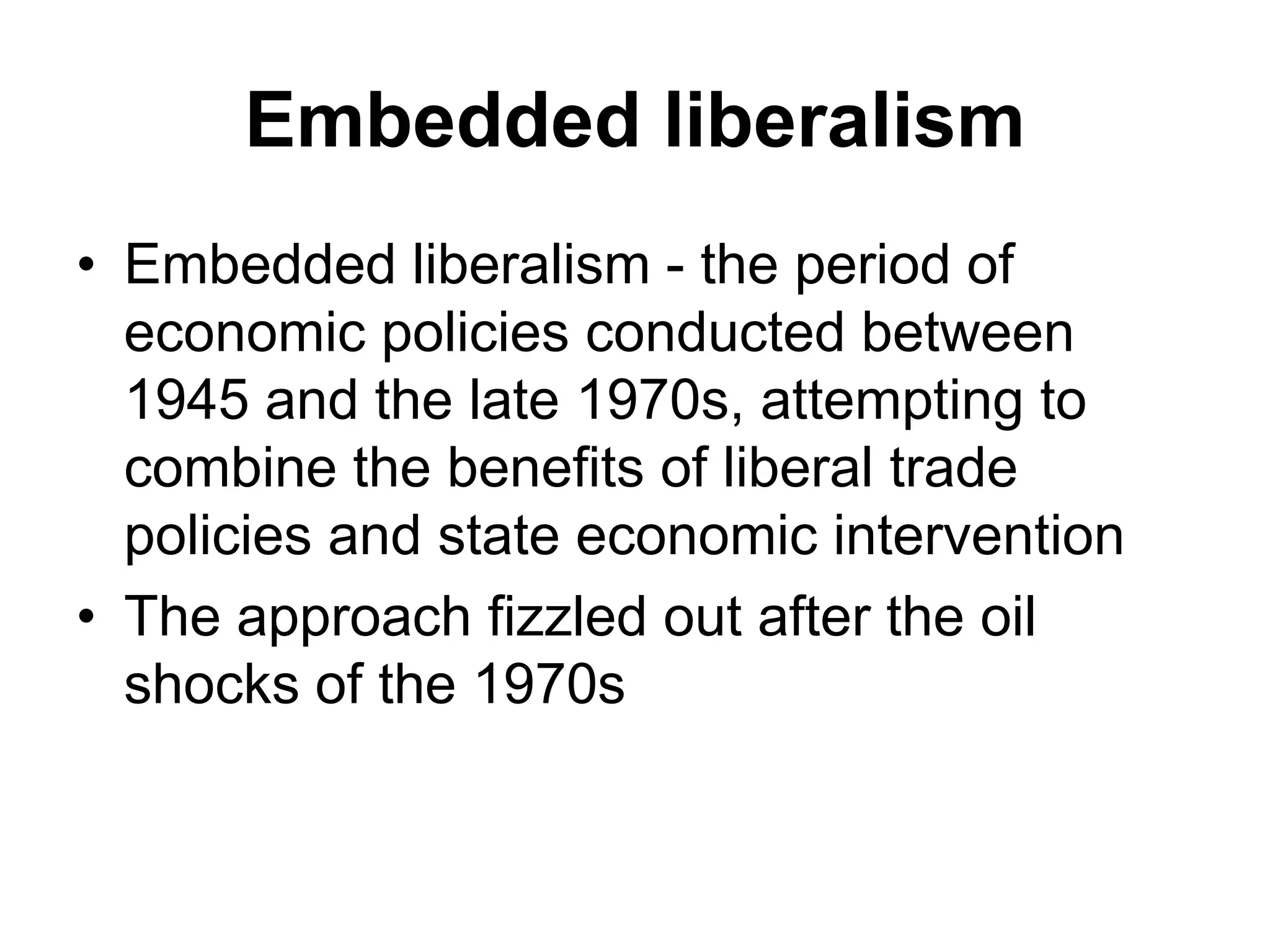 Embedded liberalism
• Embedded liberalism - the period of
economic policies conducted between
1945 and the late 1970s, attempting to
combine the benefits of liberal trade
policies and state economic intervention
• The approach fizzled out after the oil
shocks of the 1970s
 